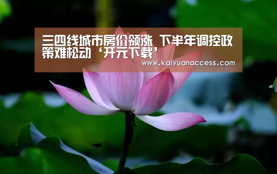 三四线城市房价领涨 下半年调控政策难松动‘开元下载’(图1) 开元推荐